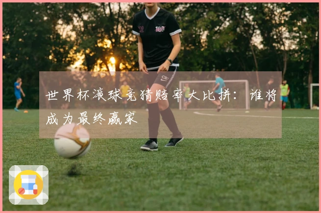 世界杯滚球竞猜赔率大比拼：谁将成为最终赢家